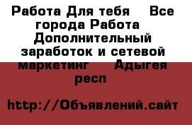 Работа Для тебя  - Все города Работа » Дополнительный заработок и сетевой маркетинг   . Адыгея респ.